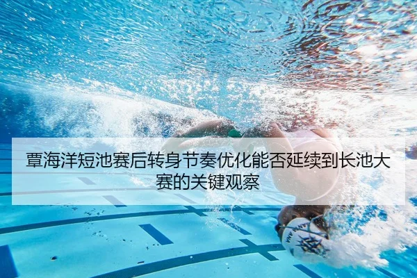 覃海洋短池赛后转身节奏优化能否延续到长池大赛的关键观察